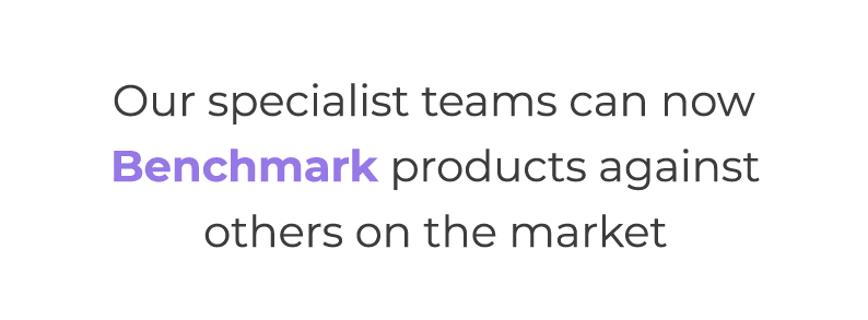 Our specialist teams can now Benchmark products against others on the market