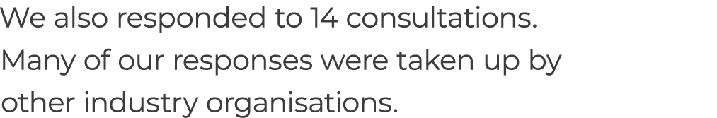 We also responded to 14 consultations. Many of our responses were taken up by other industry organisations.