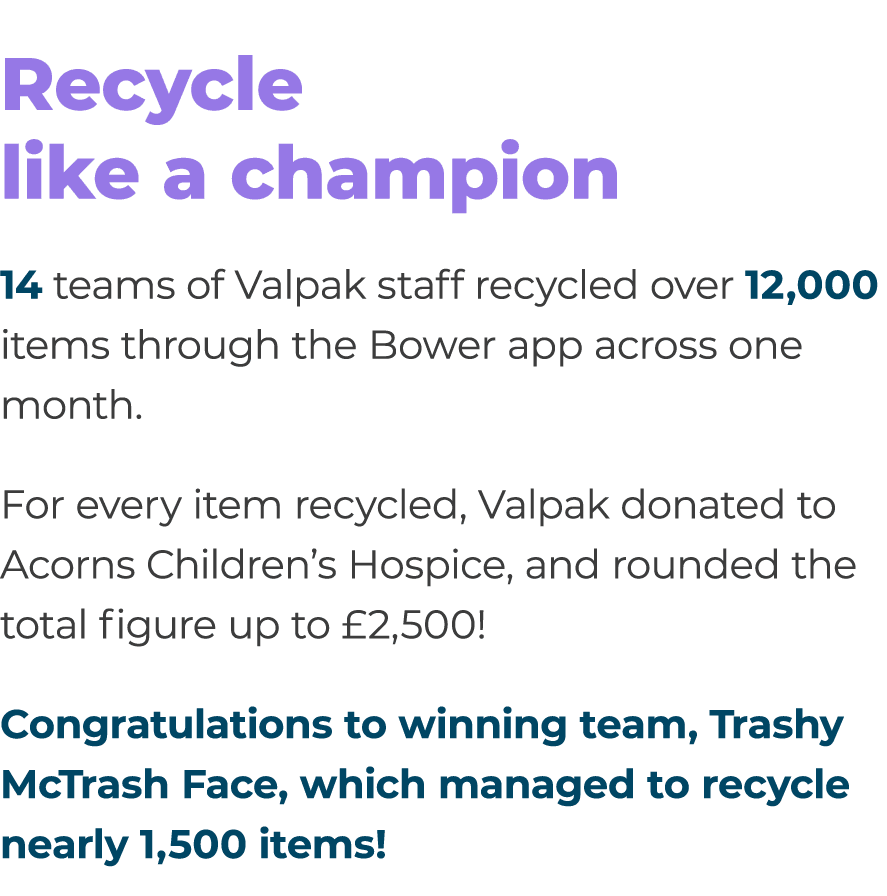 Recycle like a champion 14 teams of Valpak staff recycled over 12,000 items through the Bower app across one month. F...